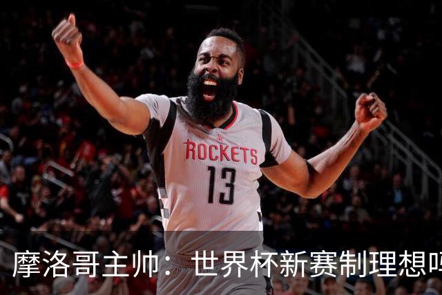 摩洛哥主帅：世界杯新赛制理想吗？也许不，我们有得选吗？没有