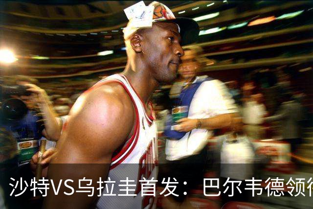 沙特VS乌拉圭首发：巴尔韦德领衔 努涅斯乌加特登场